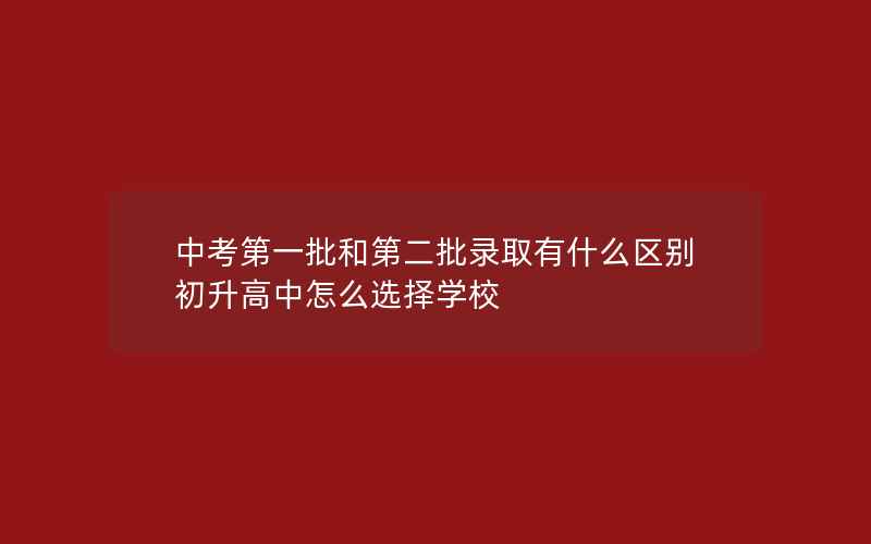 中考第一批和第二批录取有什么区别 初升高中怎么选择学校