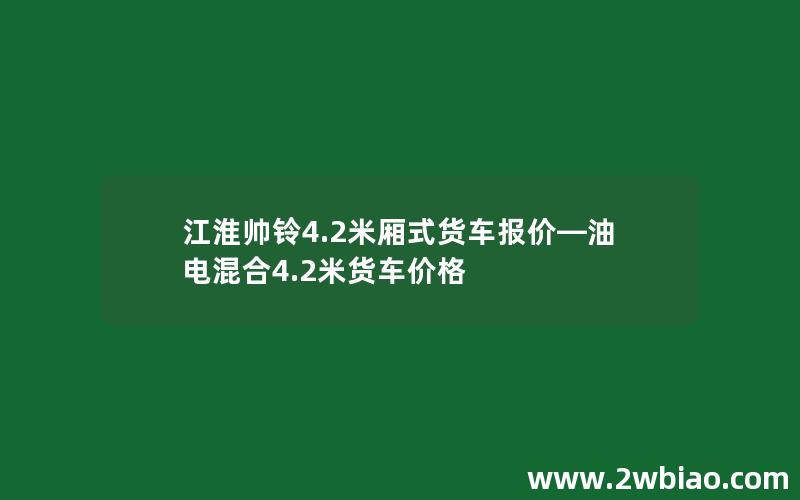 江淮帅铃4.2米厢式货车报价—油电混合4.2米货车价格