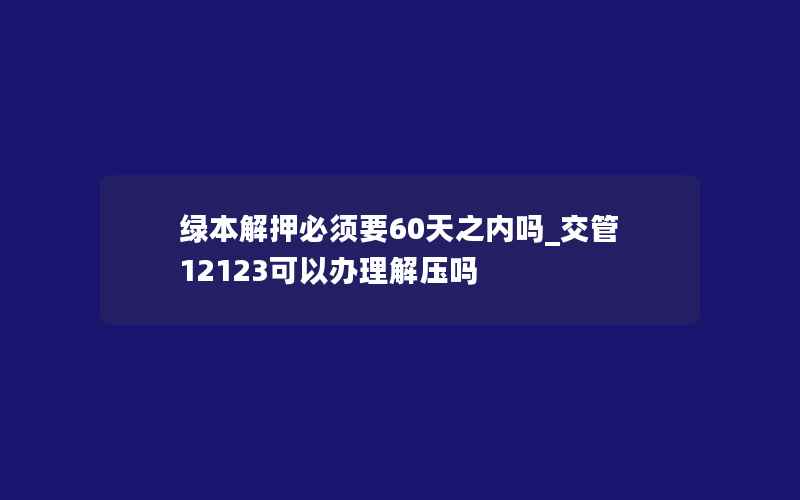 绿本解押必须要60天之内吗_交管12123可以办理解压吗