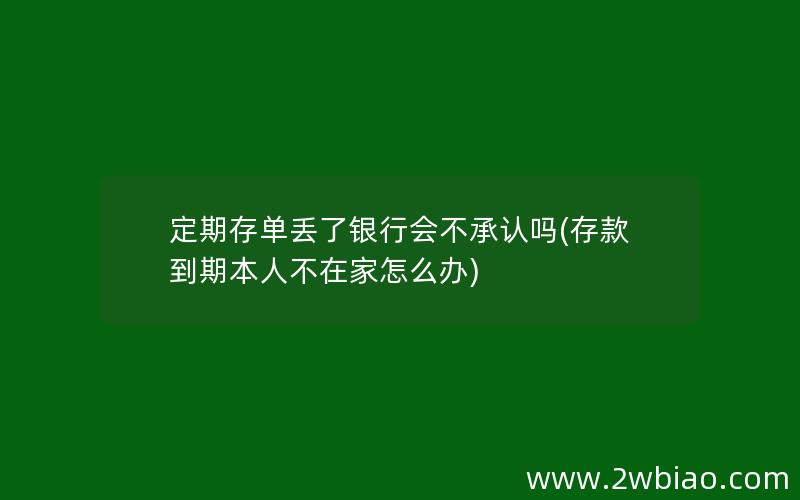 定期存单丢了银行会不承认吗(存款到期本人不在家怎么办)