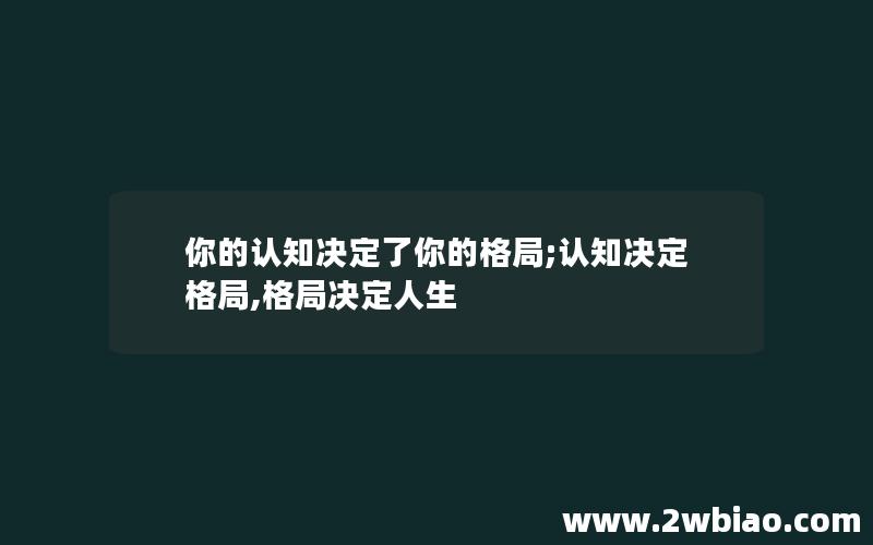 你的认知决定了你的格局;认知决定格局,格局决定人生