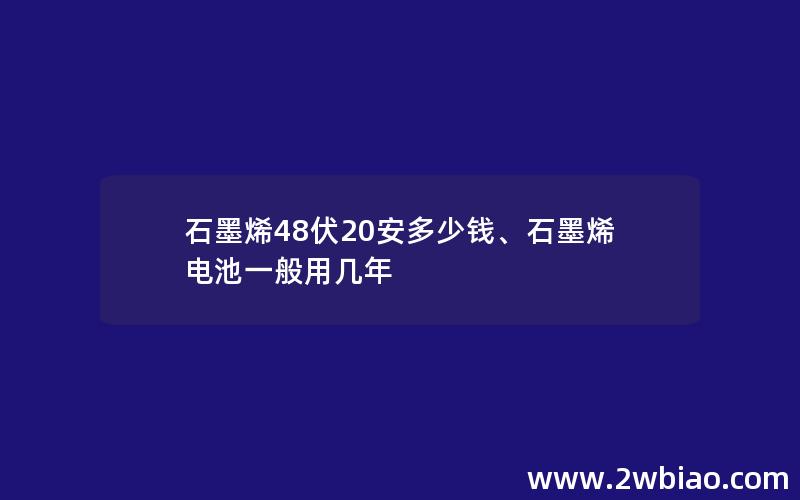 石墨烯48伏20安多少钱、石墨烯电池一般用几年