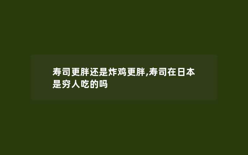 寿司更胖还是炸鸡更胖,寿司在日本是穷人吃的吗