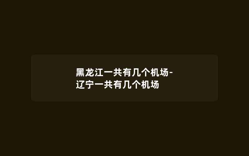 黑龙江一共有几个机场-辽宁一共有几个机场