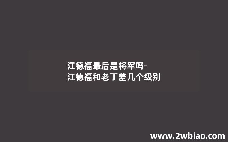 江德福最后是将军吗-江德福和老丁差几个级别