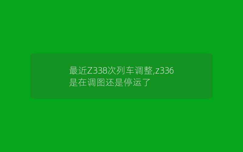 最近Z338次列车调整,z336是在调图还是停运了