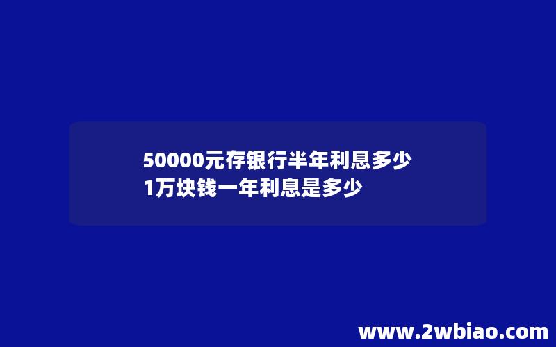 50000元存银行半年利息多少 1万块钱一年利息是多少