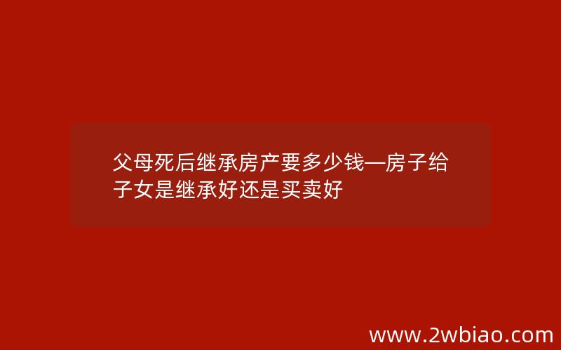 父母死后继承房产要多少钱—房子给子女是继承好还是买卖好