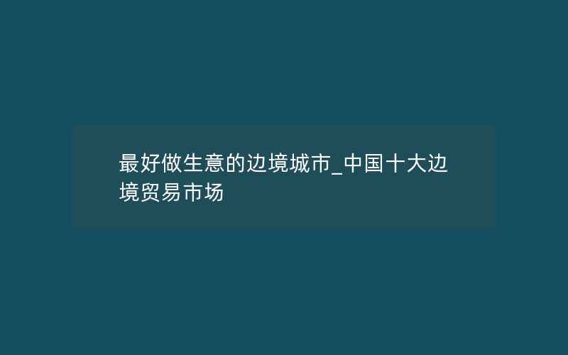 最好做生意的边境城市_中国十大边境贸易市场