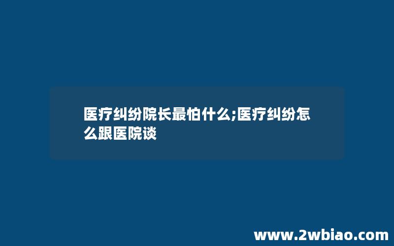 医疗纠纷院长最怕什么;医疗纠纷怎么跟医院谈