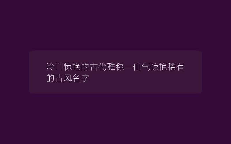 冷门惊艳的古代雅称—仙气惊艳稀有的古风名字