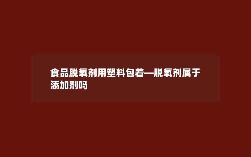 食品脱氧剂用塑料包着—脱氧剂属于添加剂吗