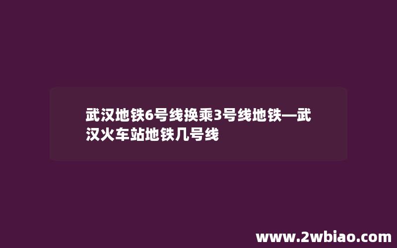 武汉地铁6号线换乘3号线地铁—武汉火车站地铁几号线