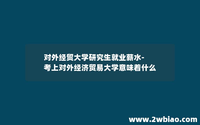 对外经贸大学研究生就业薪水-考上对外经济贸易大学意味着什么