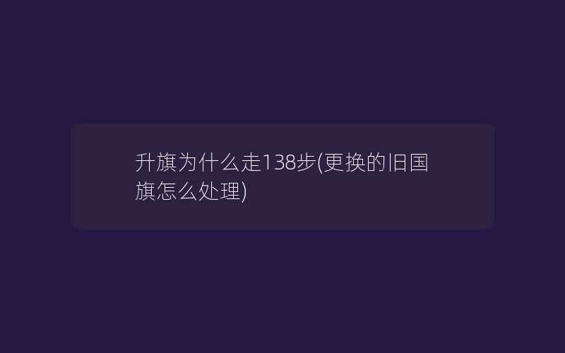 升旗为什么走138步(更换的旧国旗怎么处理)