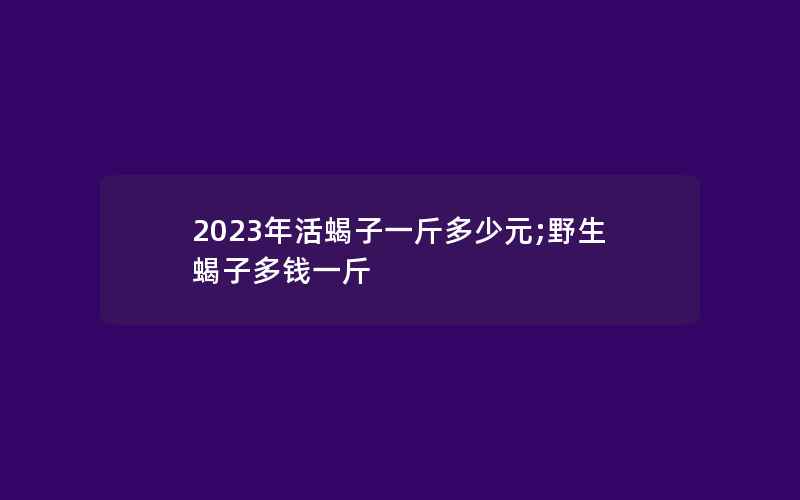 2023年活蝎子一斤多少元;野生蝎子多钱一斤