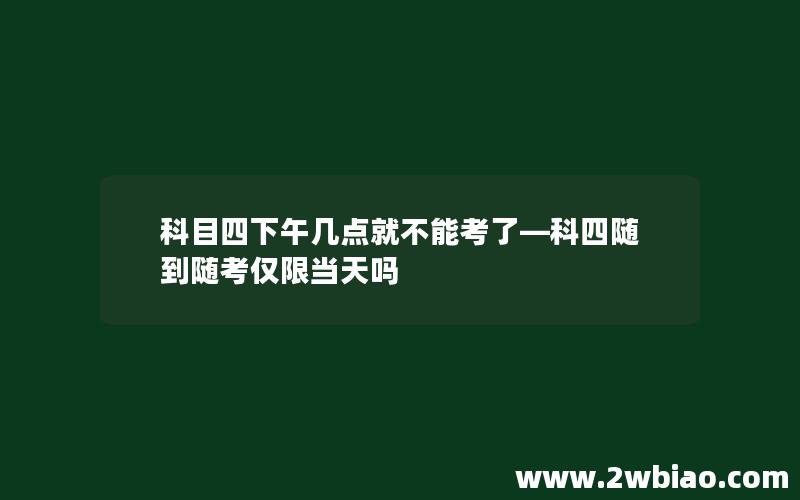 科目四下午几点就不能考了—科四随到随考仅限当天吗