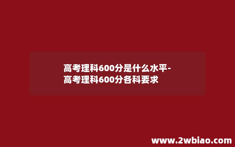 高考理科600分是什么水平-高考理科600分各科要求