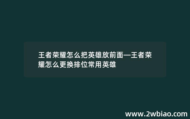 王者荣耀怎么把英雄放前面—王者荣耀怎么更换排位常用英雄