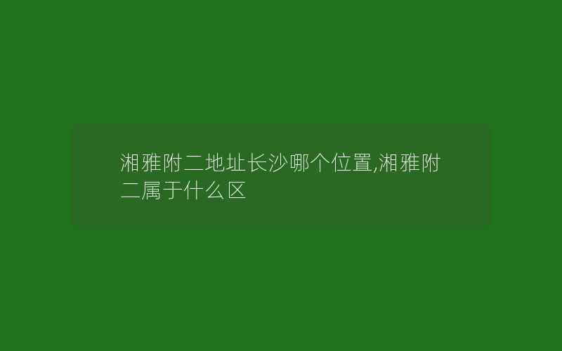 湘雅附二地址长沙哪个位置,湘雅附二属于什么区