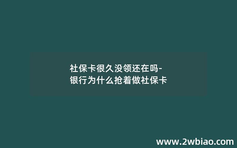 社保卡很久没领还在吗-银行为什么抢着做社保卡