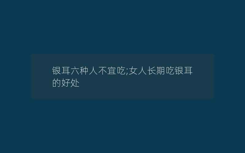 银耳六种人不宜吃;女人长期吃银耳的好处