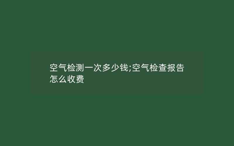 空气检测一次多少钱;空气检查报告怎么收费