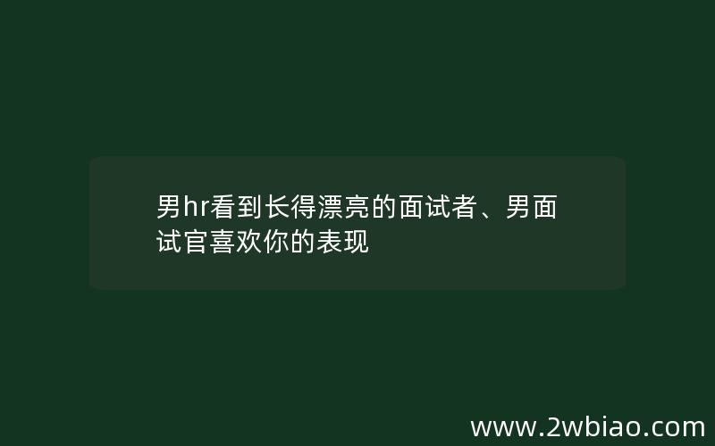 男hr看到长得漂亮的面试者、男面试官喜欢你的表现