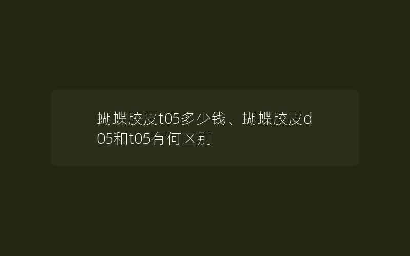 蝴蝶胶皮t05多少钱、蝴蝶胶皮d05和t05有何区别