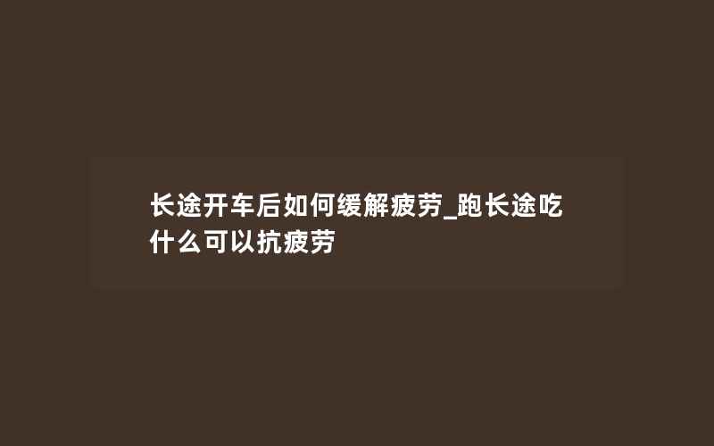 长途开车后如何缓解疲劳_跑长途吃什么可以抗疲劳