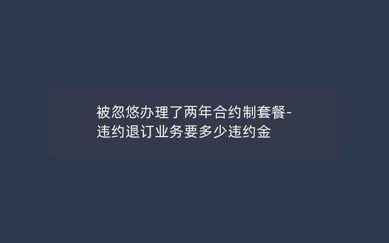 被忽悠办理了两年合约制套餐-违约退订业务要多少违约金