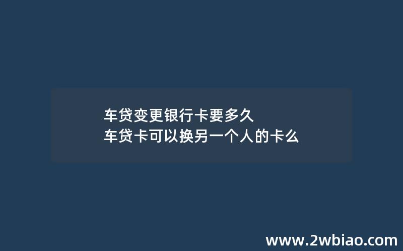 车贷变更银行卡要多久 车贷卡可以换另一个人的卡么