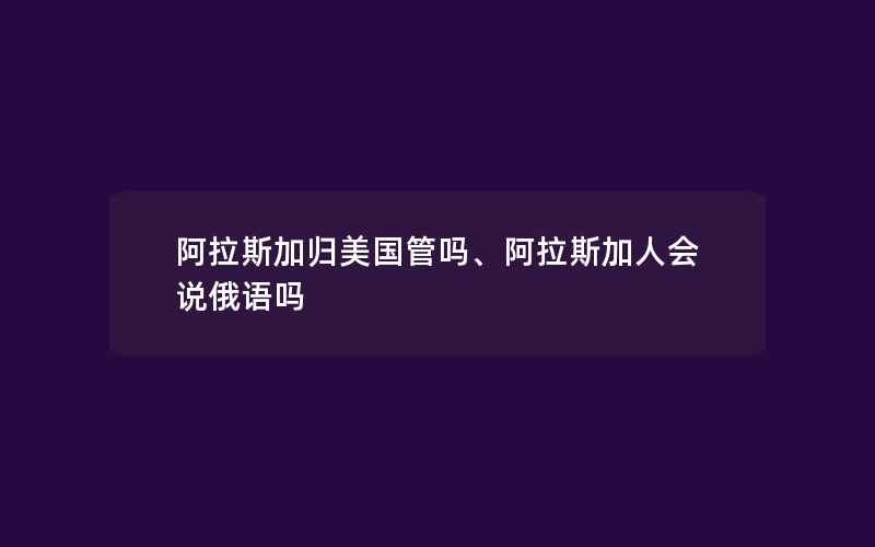 阿拉斯加归美国管吗、阿拉斯加人会说俄语吗