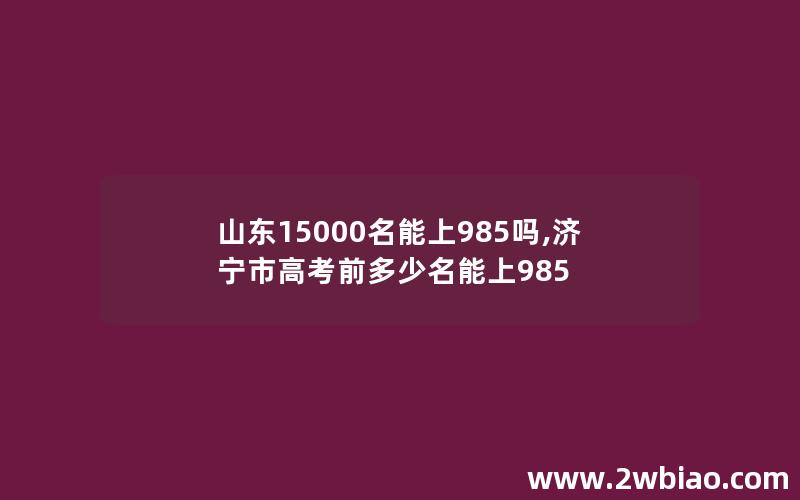 山东15000名能上985吗,济宁市高考前多少名能上985