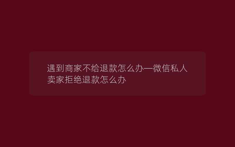 遇到商家不给退款怎么办—微信私人卖家拒绝退款怎么办