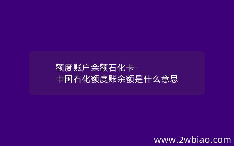 额度账户余额石化卡-中国石化额度账余额是什么意思