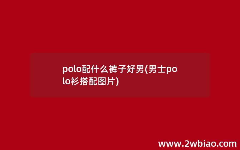 polo配什么裤子好男(男士polo衫搭配图片)