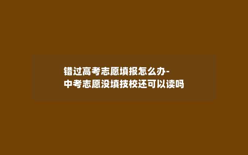 错过高考志愿填报怎么办-中考志愿没填技校还可以读吗