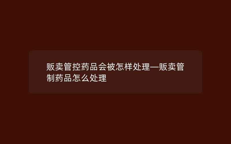 贩卖管控药品会被怎样处理—贩卖管制药品怎么处理