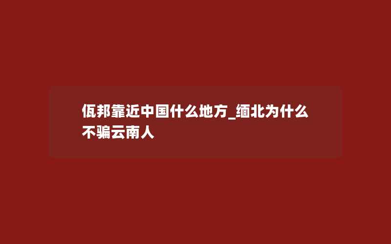 佤邦靠近中国什么地方_缅北为什么不骗云南人