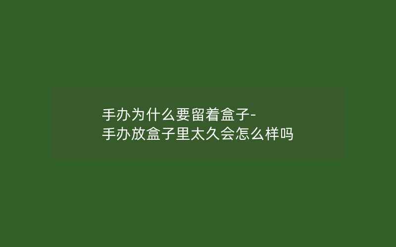 手办为什么要留着盒子-手办放盒子里太久会怎么样吗