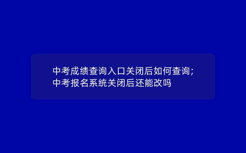 中考成绩查询入口关闭后如何查询;中考报名系统关闭后还能改吗