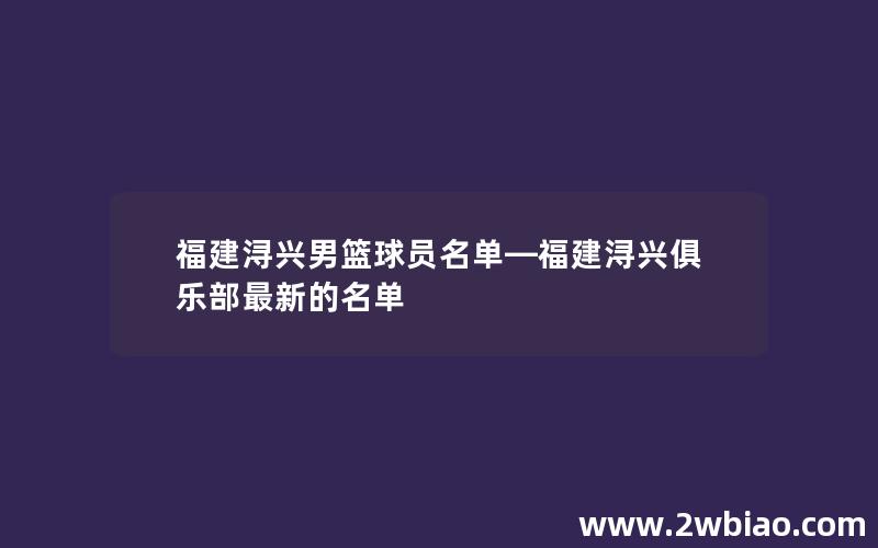 福建浔兴男篮球员名单—福建浔兴俱乐部最新的名单