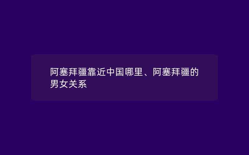 阿塞拜疆靠近中国哪里、阿塞拜疆的男女关系