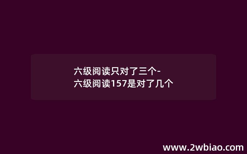 六级阅读只对了三个-六级阅读157是对了几个