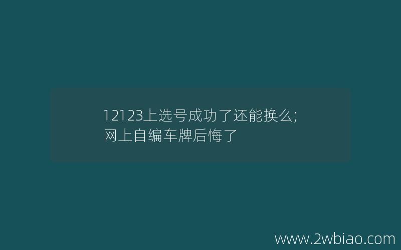 12123上选号成功了还能换么;网上自编车牌后悔了