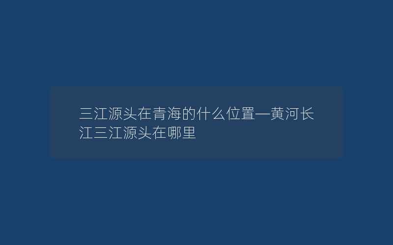 三江源头在青海的什么位置—黄河长江三江源头在哪里