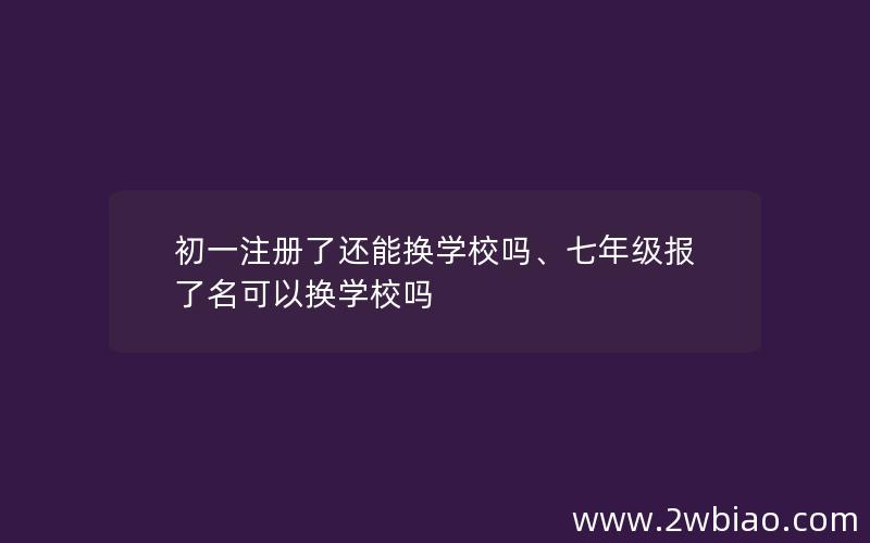 初一注册了还能换学校吗、七年级报了名可以换学校吗