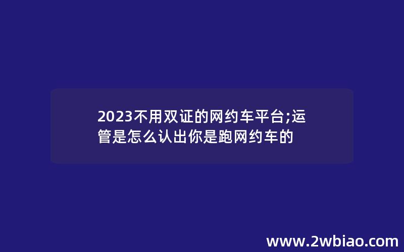 2023不用双证的网约车平台;运管是怎么认出你是跑网约车的