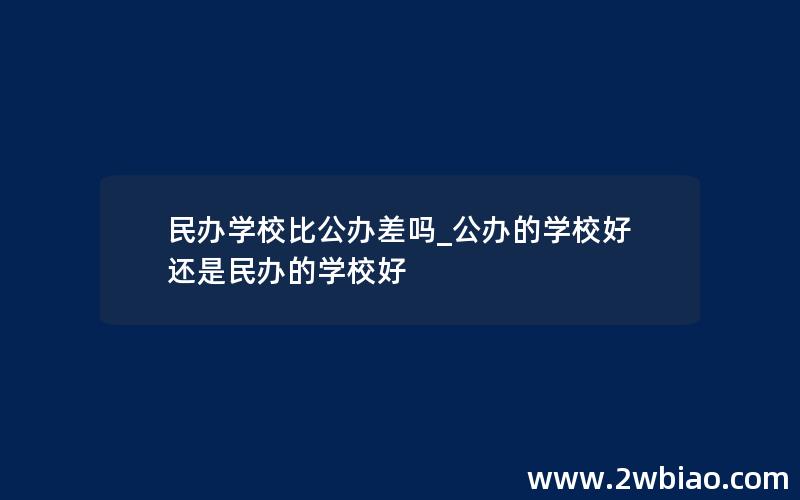 民办学校比公办差吗_公办的学校好还是民办的学校好